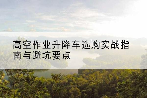 亳州升降车怎么选-高空作业升降车选购实战指南与避坑要点