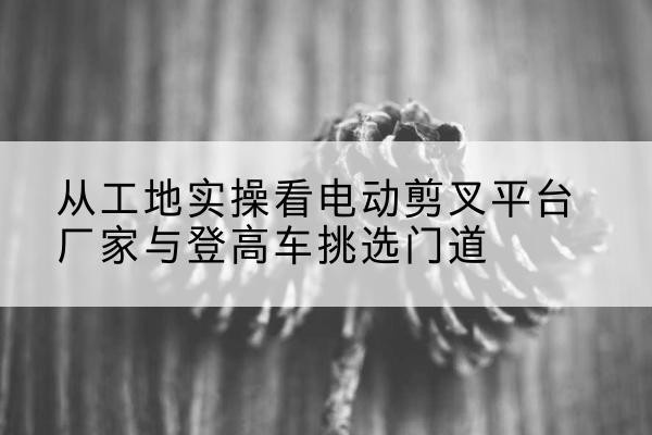 亳州电动剪叉升降平台厂家-从工地实操看电动剪叉平台厂家与登高车挑选门道