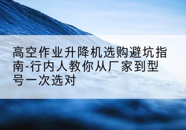 亳州升降平台厂家-高空作业升降机选购避坑指南-行内人教你从厂家到型号一次选对