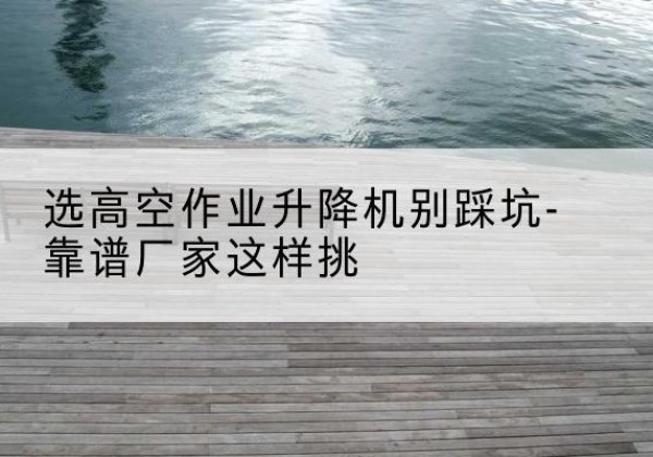 亳州剪叉式升降机厂家-选高空作业升降机别踩坑-靠谱厂家这样挑