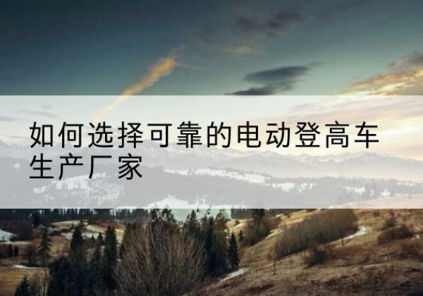 亳州电动登高车厂家-如何选择可靠的电动登高车生产厂家