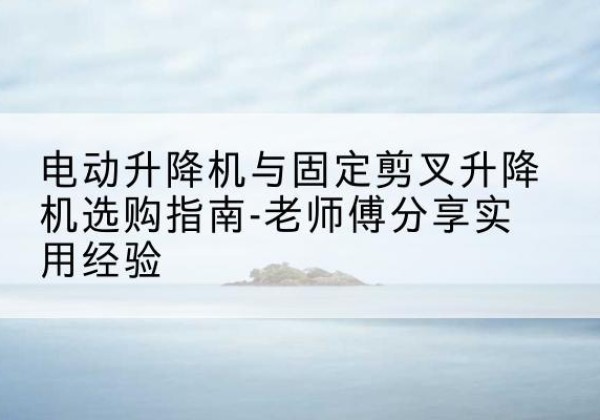 亳州电动升降机怎么选-电动升降机与固定剪叉升降机选购指南-老师傅分享实用经验
