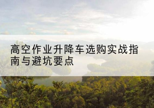 亳州升降车怎么选-高空作业升降车选购实战指南与避坑要点
