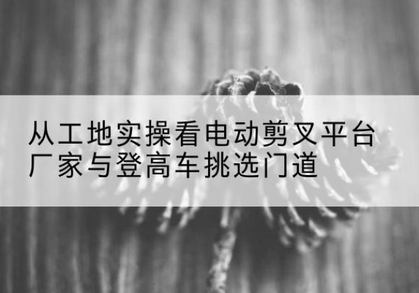 亳州电动剪叉升降平台厂家-从工地实操看电动剪叉平台厂家与登高车挑选门道