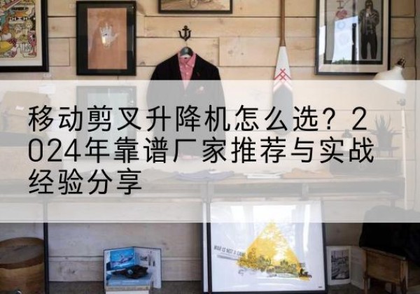 亳州升降平台厂家推荐-移动剪叉升降机怎么选？2024年靠谱厂家推荐与实战经验分享