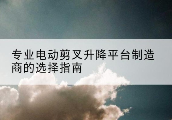 亳州电动剪叉升降平台厂家-专业电动剪叉升降平台制造商的选择指南